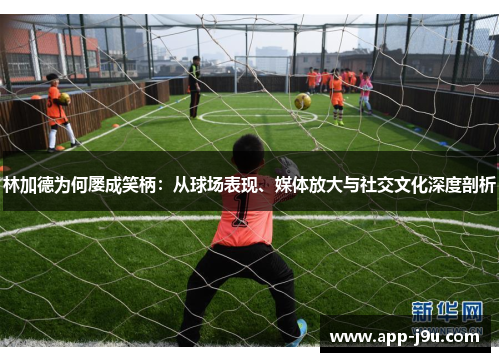 林加德为何屡成笑柄:从球场表现、媒体放大与社交文化深度剖析 林加德为何屡成笑柄:从球场表现、媒体放大与社交文化深度剖析